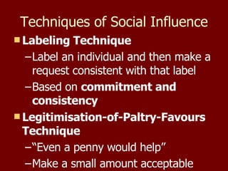 Techniques of Social Influence Labeling Technique Label an individual and then make a request consistent with that label Based on  commitment and consistency Legitimisation-of-Paltry-Favours Technique “ Even a penny would help” Make a small amount acceptable 