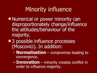 Minority influence Numerical or power minority can disproportionately change/influence the attitudes/behaviour of the majority. 3 possible influence processes (Moscovici). In addition: Normalisation  – compromise leading to convergence. Innovation  – minority creates conflict in order to influence majority. 