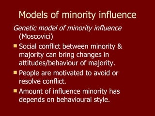Models of minority influence Genetic model of minority influence  (Moscovici) Social conflict between minority & majority can bring changes in attitudes/behaviour of majority. People are motivated to avoid or resolve conflict. Amount of influence minority has depends on behavioural style. 