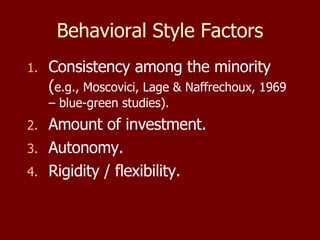 Behavioral Style Factors Consistency among the minority ( e.g., Moscovici, Lage & Naffrechoux, 1969 – blue-green studies). Amount of investment. Autonomy. Rigidity / flexibility. 