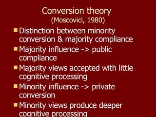 Conversion theory  (Moscovici, 1980) Distinction between minority conversion & majority compliance Majority influence -> public compliance Majority views accepted with little cognitive processing Minority influence -> private conversion Minority views produce deeper cognitive processing 