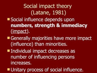 Social impact theory  (Latane, 1981) Social influence depends upon  numbers, strength & immediacy  ( impact ). Generally majorities have more impact (influence) than minorities. Individual impact decreases as number of influencing persons increases. Unitary process of social influence.  