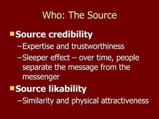 Who: The Source Source credibility Expertise and trustworthiness Sleeper effect – over time, people separate the message from the messenger  Source likability Similarity and physical attractiveness 
