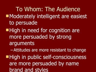 To Whom: The Audience Moderately intelligent are easiest to persuade High in need for cognition are more persuaded by strong arguments  Attitudes are more resistant to change High in public self-consciousness are more persuaded by name brand and styles 
