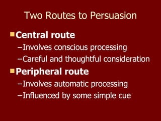 Two Routes to Persuasion Central route Involves conscious processing Careful and thoughtful consideration Peripheral route Involves automatic processing Influenced by some simple cue 