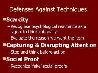 Defenses Against Techniques  Scarcity Recognise psychological reactance as a signal to think rationally Evaluate the reason we want the item Capturing & Disrupting Attention Stop and think before action Social Proof Recognize ‘fake’ social proofs 