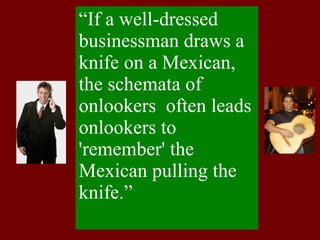 “ If a well-dressed businessman draws a knife on a Mexican, the schemata of onlookers  often leads onlookers to 'remember' the Mexican pulling the  knife.” 