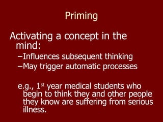 Priming Activating a concept in the mind: Influences subsequent thinking  May trigger automatic processes e.g., 1 st  year medical students who begin to think they and other people they know are suffering from serious illness. 