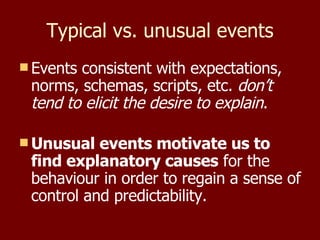 Typical vs. unusual events Events consistent with expectations, norms, schemas, scripts, etc.  don’t tend to elicit the desire to explain . Unusual events motivate us to find explanatory causes  for the behaviour in order to regain a sense of control and predictability. 