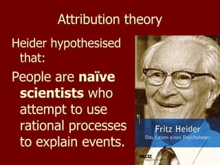 Attribution theory Heider hypothesised that: People are  naïve scientists  who attempt to use rational processes to explain events. 