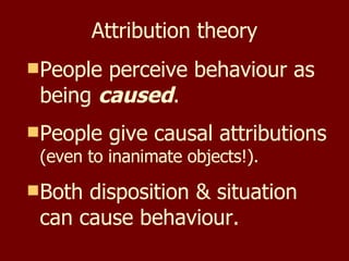 Attribution theory People perceive behaviour as being  caused . People give causal attributions  (even to inanimate objects!). Both disposition & situation can cause behaviour. 