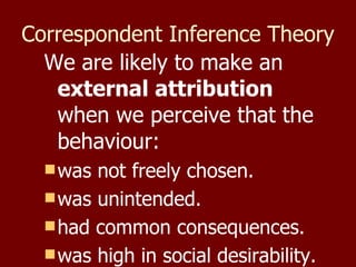 Correspondent Inference Theory   We are likely to make an  external attribution  when we perceive that the behaviour:  was not freely chosen. was unintended. had common consequences.  was high in social desirability. 