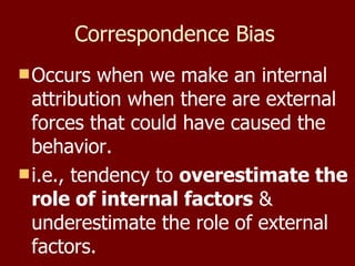 Correspondence Bias   Occurs when we make an internal attribution when there are external forces that could have caused the behavior. i.e., tendency to  overestimate the role of internal factors  & underestimate the role of external factors.  
