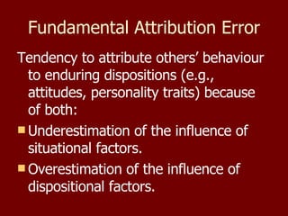 Fundamental Attribution Error Tendency to attribute others’ behaviour to enduring dispositions (e.g., attitudes, personality traits) because of both: Underestimation of the influence of situational factors. Overestimation of the influence of dispositional factors. 