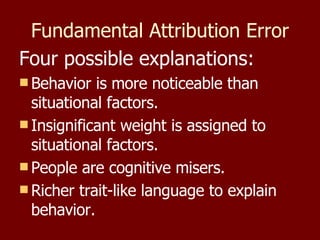 Fundamental Attribution Error Four possible explanations: Behavior is more noticeable than situational factors. Insignificant weight is assigned to situational factors. People are cognitive misers. Richer trait-like language to explain behavior. 