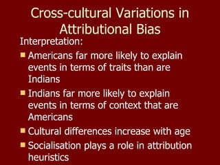 Cross-cultural Variations in Attributional Bias Interpretation: Americans far more likely to explain events in terms of traits than are Indians Indians far more likely to explain events in terms of context that are Americans Cultural differences increase with age Socialisation plays a role in attribution heuristics 