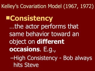 Kelley’s Covariation Model (1967, 1972) Consistency …the actor performs that same behavior toward an object on  different occasions . E.g., High Consistency - Bob always hits Steve 