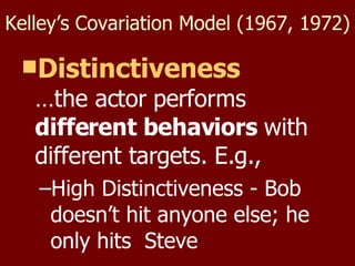 Kelley’s Covariation Model (1967, 1972) Distinctiveness …the actor performs  different behaviors  with different targets. E.g., High Distinctiveness - Bob doesn’t hit anyone else; he only hits  Steve 