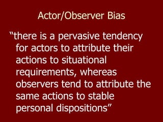 Actor/Observer Bias “ there is a pervasive tendency for actors to attribute their actions to situational requirements, whereas observers tend to attribute the same actions to stable personal dispositions” 