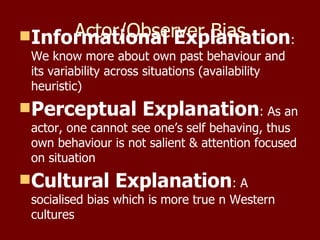Actor/Observer Bias Informational Explanation : We know more about own past behaviour and its variability across situations (availability heuristic) Perceptual Explanation : As an actor, one cannot see one’s self behaving, thus own behaviour is not salient & attention focused on situation Cultural Explanation : A socialised bias which is more true n Western cultures 