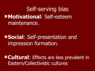Self-serving bias Motivational : Self-esteem maintenance. Social : Self-presentation and impression formation. Cultural :  Effects are less prevalent in Eastern/Collectivistic cultures  