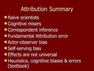 Attribution Summary Naïve scientists Cognitive misers Correspondent inference Fundamental Attribution error Actor-observer bias Self-serving bias Effects are not universal Heuristics, c ognitive biases & errors (textbook) 