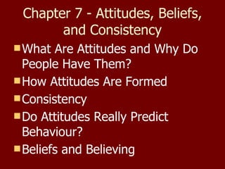 Chapter 7 - Attitudes, Beliefs, and Consistency What Are Attitudes and Why Do People Have Them? How Attitudes Are Formed Consistency Do Attitudes Really Predict Behaviour? Beliefs and Believing 