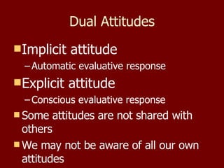 Dual Attitudes Implicit attitude Automatic evaluative response Explicit attitude Conscious evaluative response Some attitudes are not shared with others We may not be aware of all our own attitudes 