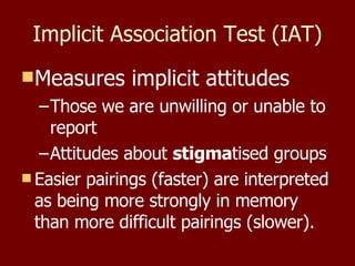 Implicit Association Test (IAT) Measures implicit attitudes Those we are unwilling or unable to report Attitudes about  stigma tised groups Easier pairings (faster) are interpreted as being more strongly in memory than more difficult pairings (slower).  