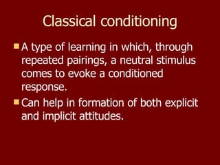 Classical conditioning A type of learning in which, through repeated pairings, a neutral stimulus comes to evoke a conditioned response. Can help in formation of both explicit and implicit attitudes. 