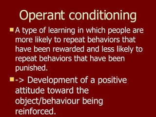 Operant conditioning A type of learning in which people are more likely to repeat behaviors that have been rewarded and less likely to repeat behaviors that have been punished. -> Development of a positive attitude toward the object/behaviour being reinforced. 