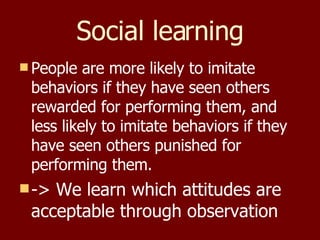 Social learning People are more likely to imitate behaviors if they have seen others rewarded for performing them, and less likely to imitate behaviors if they have seen others punished for performing them. -> We learn which attitudes are acceptable through observation 