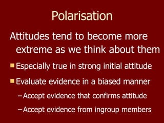Polarisation Attitudes tend to become more extreme as we think about them Especially true in strong initial attitude Evaluate evidence in a biased manner Accept evidence that confirms attitude Accept evidence from ingroup members 