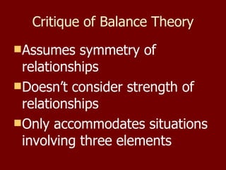 Critique of Balance Theory Assumes symmetry of relationships Doesn’t consider strength of relationships Only accommodates situations involving three elements 