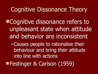 Cognitive Dissonance Theory Cognitive dissonance refers to unpleasant state when attitude and behavior are inconsistent Causes people to rationalise their behaviour and bring their attitude into line with actions Festinger & Carlson (1959) 