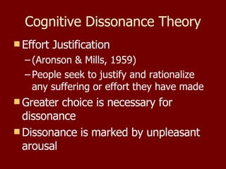 Cognitive Dissonance Theory Effort Justification  (Aronson & Mills, 1959) People seek to justify and rationalize any suffering or effort they have made Greater choice is necessary for dissonance Dissonance is marked by unpleasant arousal 