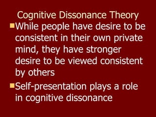 Cognitive Dissonance Theory While people have desire to be consistent in their own private mind, they have stronger desire to be viewed consistent by others Self-presentation plays a role in cognitive dissonance 