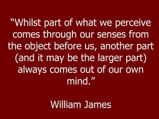 “ Whilst part of what we perceive comes through our senses from the object before us, another part (and it may be the larger part) always comes out of our own mind.” William James 