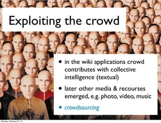 Exploiting the crowd


                          • in the wiki applications crowd
                            contributes with collective
                            intelligence (textual)
                          • later other media & recourses
                            emerged, e.g. photo, video, music
                          • crowdsourcing
Monday, February 27, 12
 