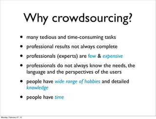 Why crowdsourcing?
                    •     many tedious and time-consuming tasks
                    •     professional results not always complete
                    •     professionals (experts) are few & expensive
                    •     professionals do not always know the needs, the
                          language and the perspectives of the users
                    •     people have wide range of hobbies and detailed
                          knowledge
                    •     people have time


Monday, February 27, 12
 
