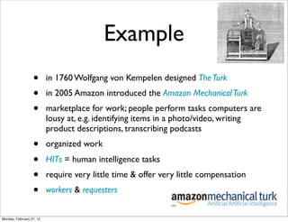 Example
                  •       in 1760 Wolfgang von Kempelen designed The Turk
                  •       in 2005 Amazon introduced the Amazon Mechanical Turk
                  •       marketplace for work; people perform tasks computers are
                          lousy at, e.g. identifying items in a photo/video, writing
                          product descriptions, transcribing podcasts
                  •       organized work
                  •       HITs = human intelligence tasks
                  •       require very little time & offer very little compensation
                  •       workers & requesters


Monday, February 27, 12
 