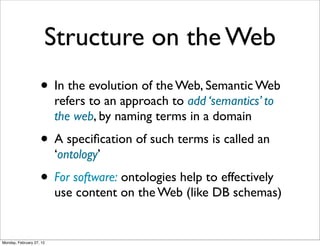 Structure on the Web
                    • In the evolution of the Web, Semantic Web
                          refers to an approach to add ‘semantics’ to
                          the web, by naming terms in a domain
                    • A speciﬁcation of such terms is called an
                          ‘ontology’
                    • For software: ontologies help to effectively
                          use content on the Web (like DB schemas)


Monday, February 27, 12
 