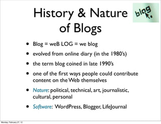 History & Nature
                                   of Blogs
                          •   Blog = weB LOG = we blog
                          •   evolved from online diary (in the 1980’s)
                          •   the term blog coined in late 1990’s
                          •   one of the ﬁrst ways people could contribute
                              content on the Web themselves
                          •   Nature: political, technical, art, journalistic,
                              cultural, personal
                          •   Software: WordPress, Blogger, LifeJournal

Monday, February 27, 12
 
