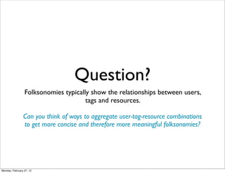 Question?
                 Folksonomies typically show the relationships between users,
                                      tags and resources.

                Can you think of ways to aggregate user-tag-resource combinations
                to get more concise and therefore more meaningful folksonomies?




Monday, February 27, 12
 
