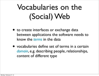 Vocabularies on the
                             (Social) Web
                    • to create interfaces or exchange data
                          between applications the software needs to
                          know the terms in the data
                    • vocabularies deﬁne set of terms in a certain
                          domain, e.g. describing people, relationships,
                          content of different type



Monday, February 27, 12
 