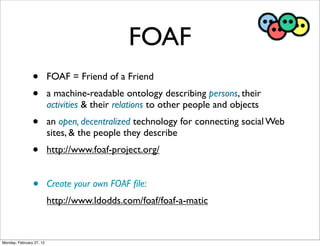 FOAF
                •         FOAF = Friend of a Friend
                •         a machine-readable ontology describing persons, their
                          activities & their relations to other people and objects
                •         an open, decentralized technology for connecting social Web
                          sites, & the people they describe
                •         http://www.foaf-project.org/


                •         Create your own FOAF ﬁle:
                          http://www.ldodds.com/foaf/foaf-a-matic



Monday, February 27, 12
 