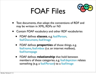 FOAF Files
                    •     Text documents, that adopt the conventions of RDF and
                          may be written in XML, RDFa or N3
                    •     Contain FOAF vocabulary and other RDF vocabularies
                          •   FOAF deﬁnes classes, e.g. foaf:Person,
                              foaf:Document, foaf:Image
                          •   FOAF deﬁnes properties of those things, e.g.
                              foaf:name, foaf:mbox (i.e. an internet mailbox),
                              foaf:homepage
                          •   FOAF deﬁnes relationship that hold between
                              members of these categories, e.g. foaf:depiction relates
                              something (e.g. a foaf:Person) to a foaf:Image

Monday, February 27, 12
 