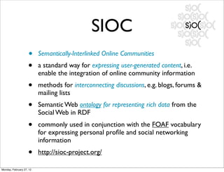 SIOC
                    •     Semantically-Interlinked Online Communities
                    •     a standard way for expressing user-generated content, i.e.
                          enable the integration of online community information
                    •     methods for interconnecting discussions, e.g. blogs, forums &
                          mailing lists
                    •     Semantic Web ontology for representing rich data from the
                          Social Web in RDF
                    •     commonly used in conjunction with the FOAF vocabulary
                          for expressing personal proﬁle and social networking
                          information
                    •     http://sioc-project.org/

Monday, February 27, 12
 
