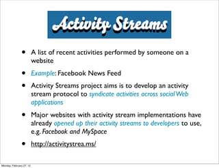 Activity Streams
               •          A list of recent activities performed by someone on a
                          website
               •          Example: Facebook News Feed
               •          Activity Streams project aims is to develop an activity
                          stream protocol to syndicate activities across social Web
                          applications
               •          Major websites with activity stream implementations have
                          already opened up their activity streams to developers to use,
                          e.g. Facebook and MySpace
               •          http://activitystrea.ms/

Monday, February 27, 12
 