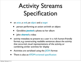 Activity Streams
                                 Speciﬁcation
                    •     an actor, a verb, an object and a target
                          •   person performing an action on/with an object
                          •   Geraldine posted a photo to her album
                          •   John shared a video
                    •     activity metadata to present to a user in a rich human-friendly
                          format, e.g. constructing readable sentences about the activity
                          that occurred, visual representations of the activity, or
                          combining similar activities for display
                    •     Activities are serialized using the JSON format
                    •     There is also an ATOM-oriented speciﬁcation

Monday, February 27, 12
 